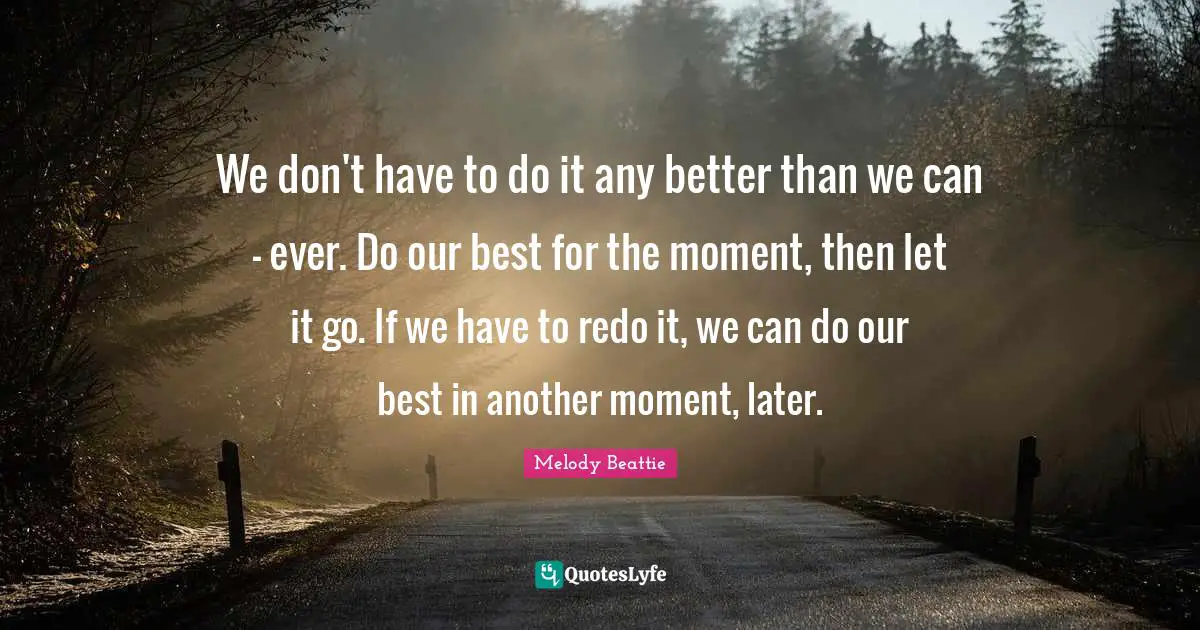We don't have to do it any better than we can - ever. Do our best for the moment, then let it go. If we have to redo it, we can do our best in another moment, later.