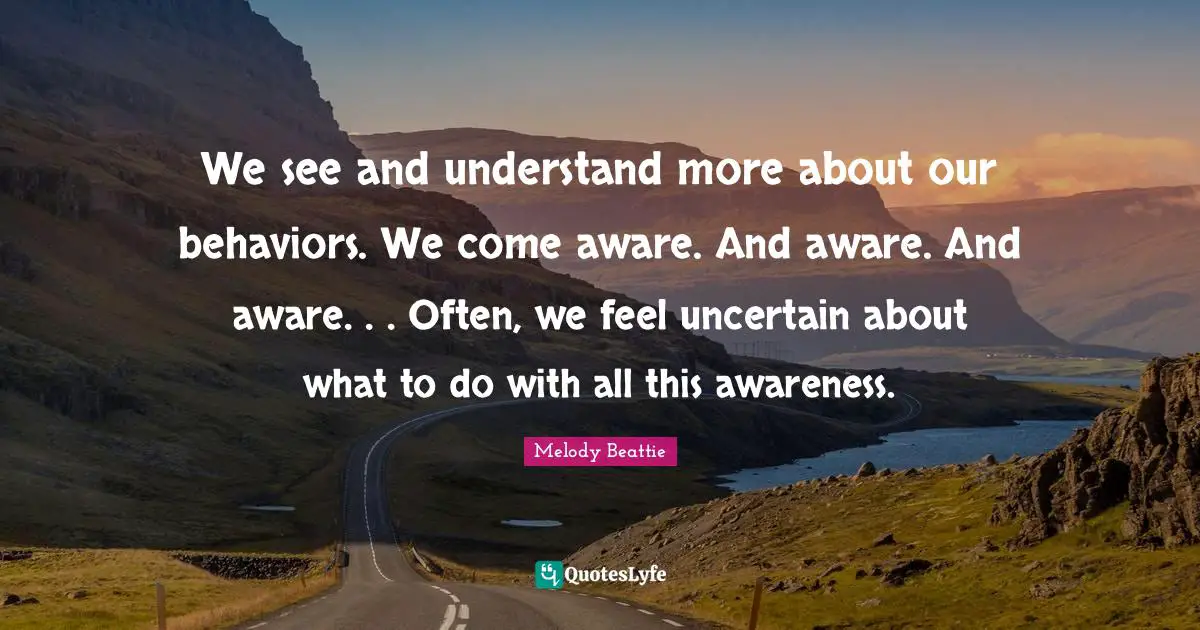 We see and understand more about our behaviors. We come aware. And aware. And aware. . . Often, we feel uncertain about what to do with all this awareness.