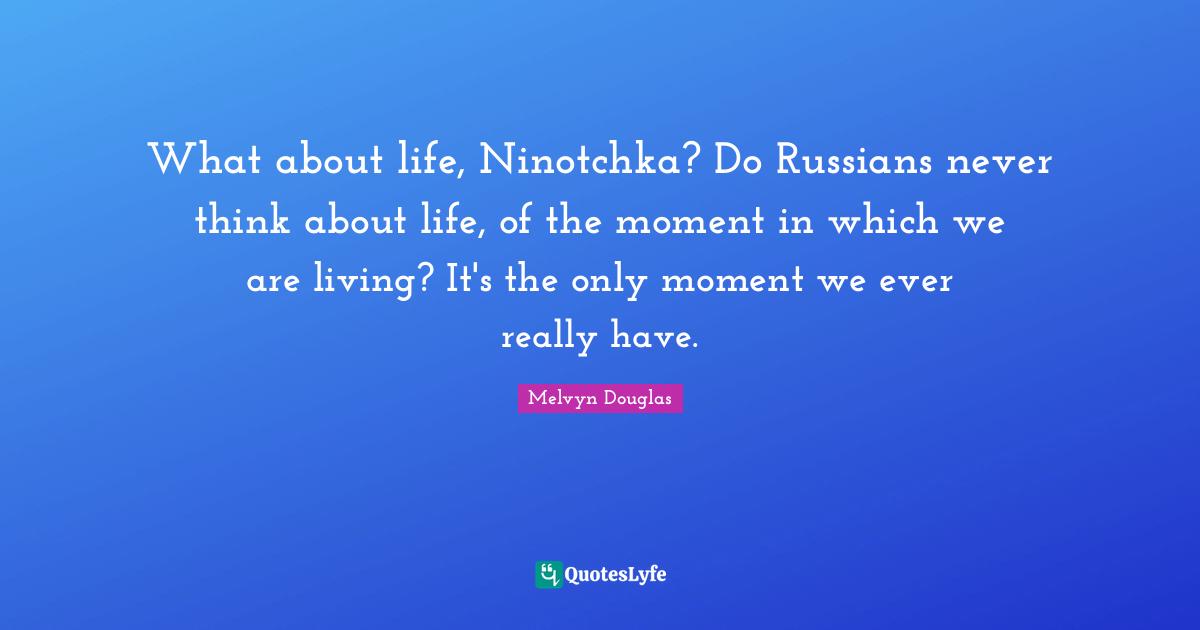 What about life, Ninotchka? Do Russians never think about life, of the moment in which we are living? It's the only moment we ever really have.