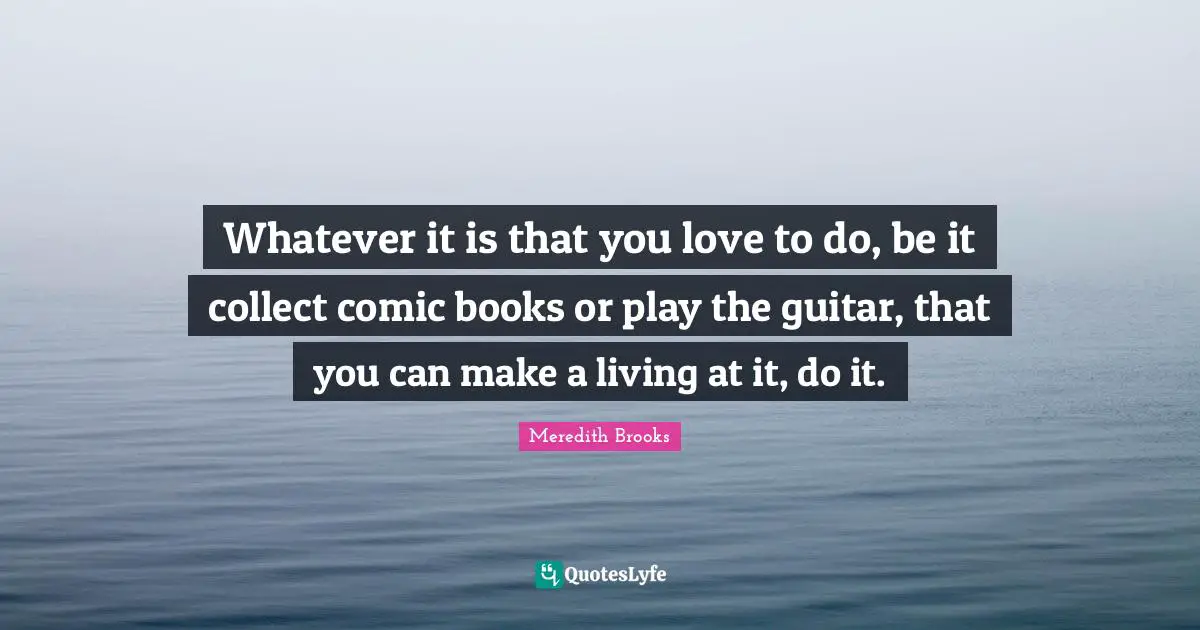 Whatever it is that you love to do, be it collect comic books or play the guitar, that you can make a living at it, do it.