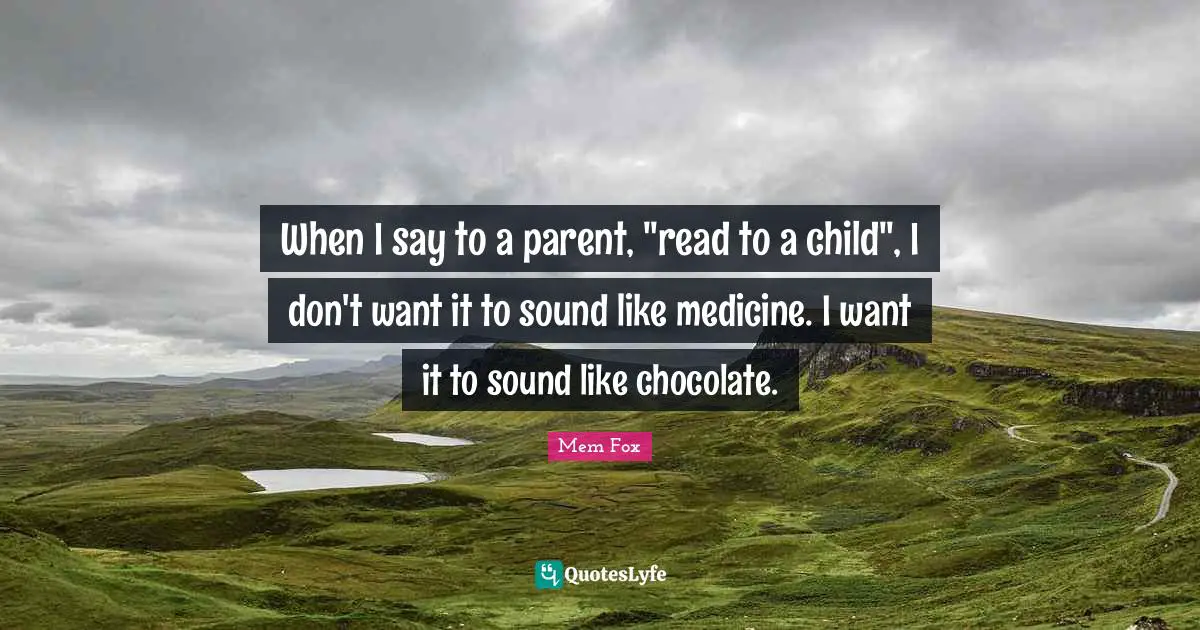 When I say to a parent, "read to a child", I don't want it to sound like medicine. I want it to sound like chocolate.