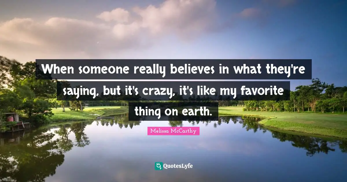 When someone really believes in what they're saying, but it's crazy, it's like my favorite thing on earth.