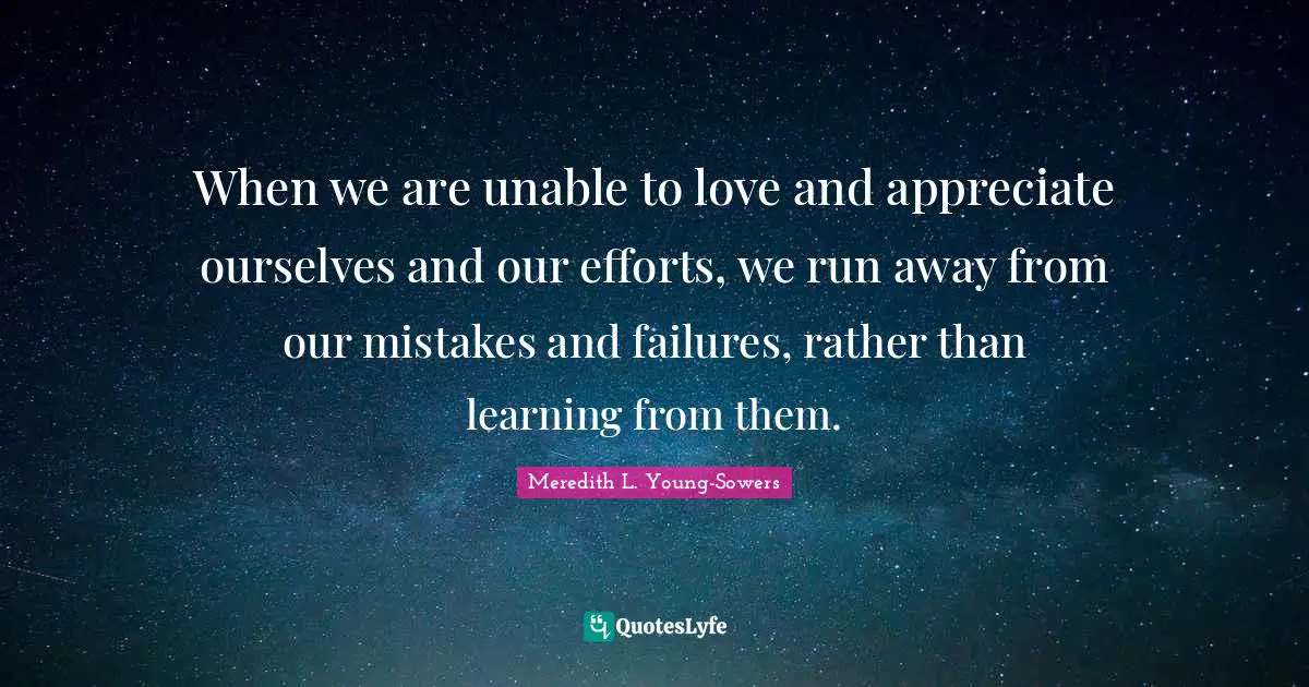 When we are unable to love and appreciate ourselves and our efforts, we run away from our mistakes and failures, rather than learning from them.