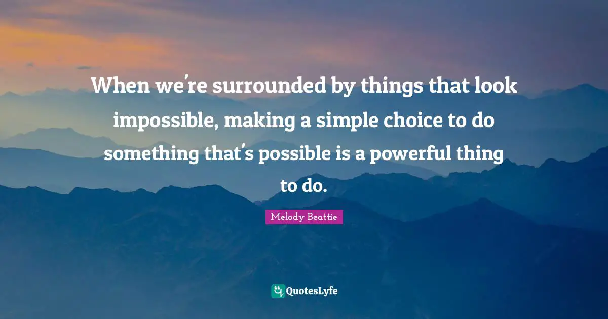 When we're surrounded by things that look impossible, making a simple choice to do something that's possible is a powerful thing to do.