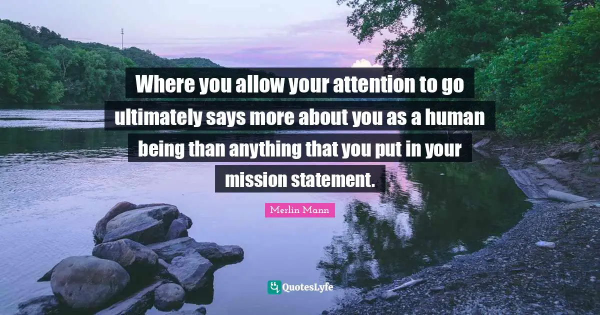 Where you allow your attention to go ultimately says more about you as a human being than anything that you put in your mission statement.