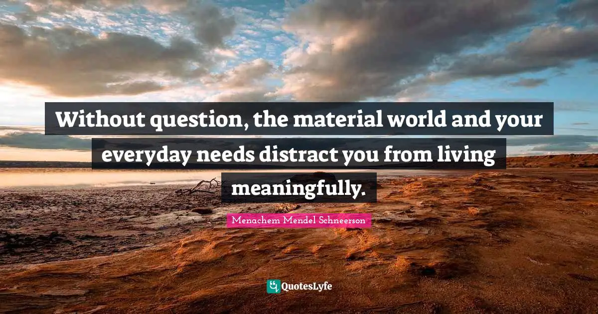 Without question, the material world and your everyday needs distract you from living meaningfully.
