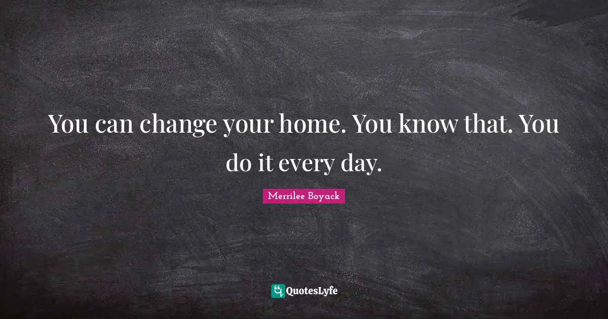 You can change your home. You know that. You do it every day.