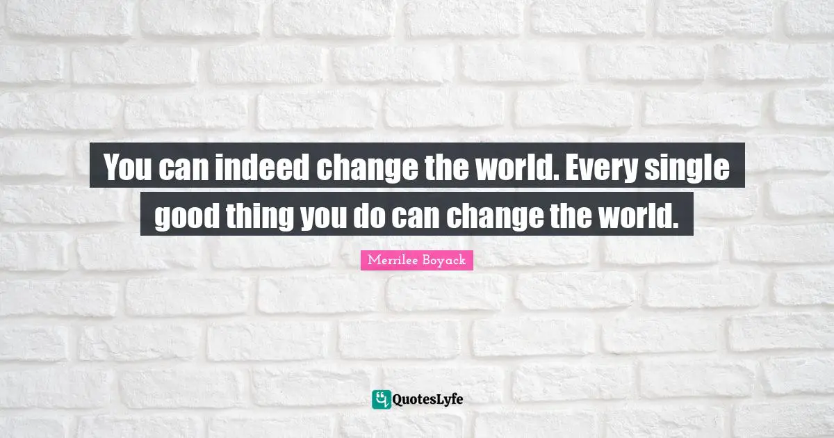 You can indeed change the world. Every single good thing you do can change the world.
