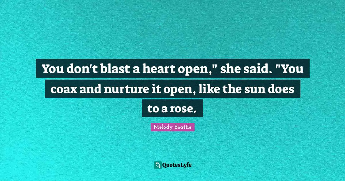 You don't blast a heart open," she said. "You coax and nurture it open, like the sun does to a rose.