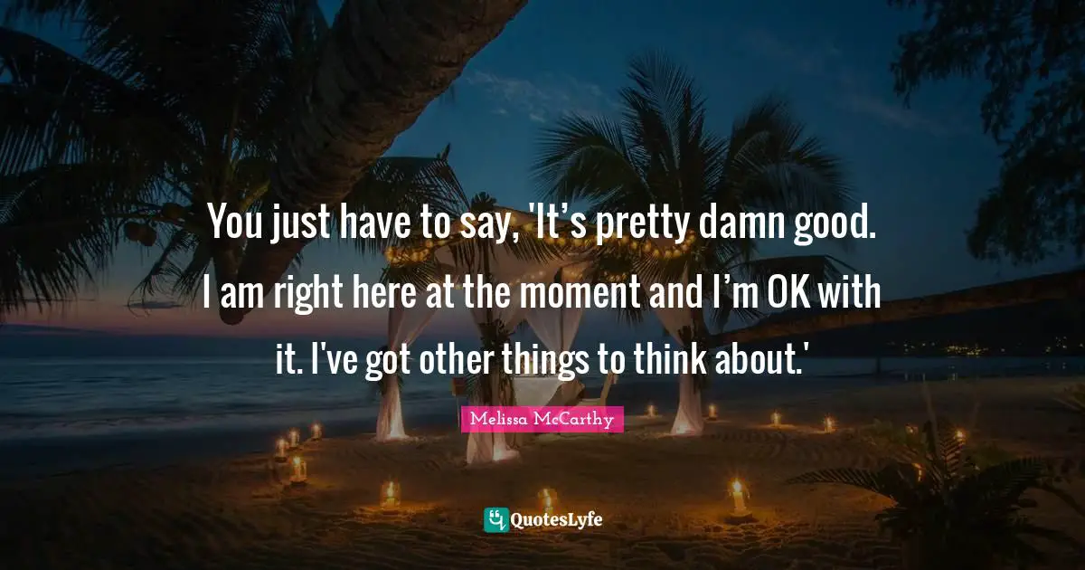 You just have to say, 'It’s pretty damn good. I am right here at the moment and I’m OK with it. I've got other things to think about.'