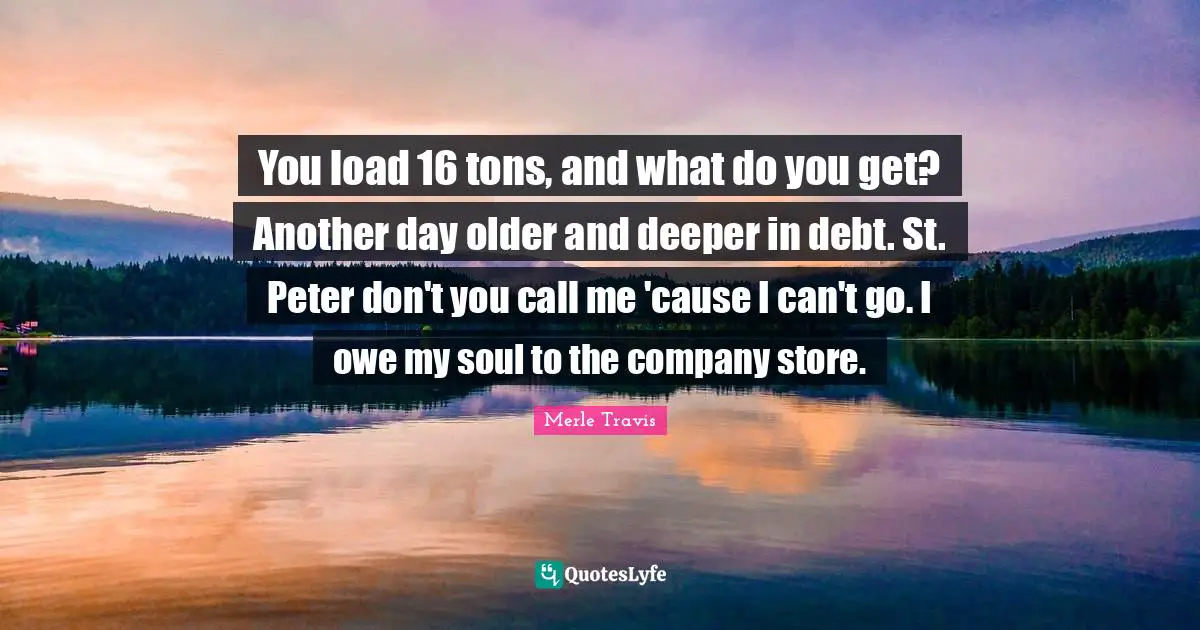 You load 16 tons, and what do you get? Another day older and deeper in debt. St. Peter don't you call me 'cause I can't go. I owe my soul to the company store.