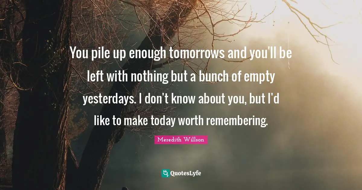 Bunch Quotes: "You pile up enough tomorrows and you'll be left with nothing but a bunch of empty yesterdays. I don't know about you, but I'd like to make today worth remembering."