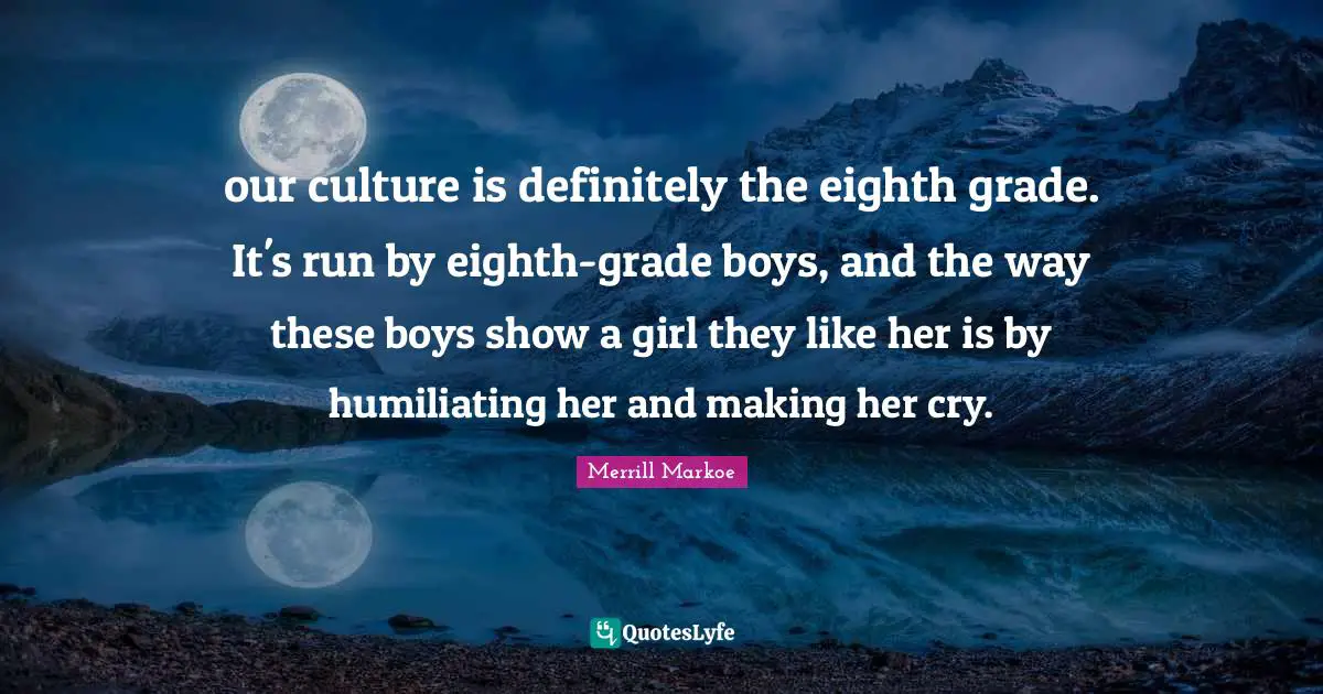 our culture is definitely the eighth grade. It's run by eighth-grade boys, and the way these boys show a girl they like her is by humiliating her and making her cry.