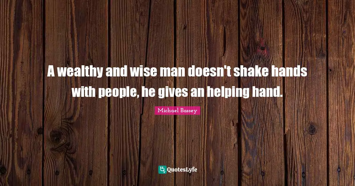 A wealthy and wise man doesn't shake hands with people, he gives an helping hand.