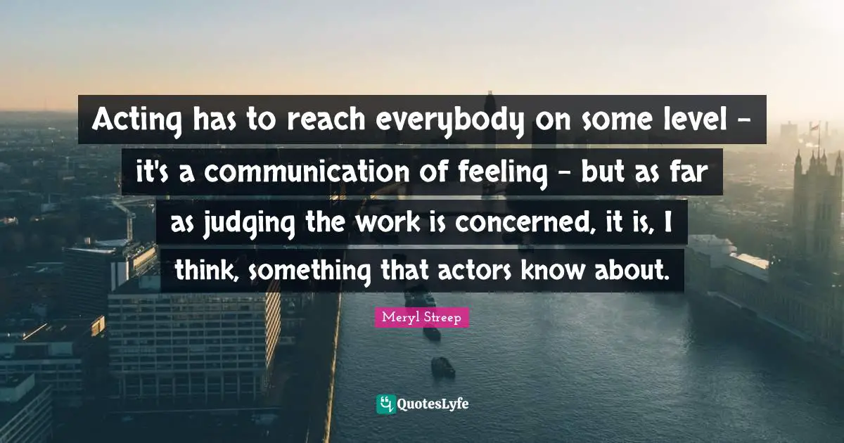 Acting has to reach everybody on some level - it's a communication of feeling - but as far as judging the work is concerned, it is, I think, something that actors know about.