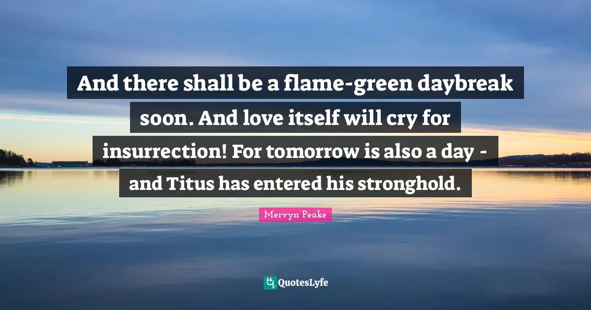 And there shall be a flame-green daybreak soon. And love itself will cry for insurrection! For tomorrow is also a day - and Titus has entered his stronghold.