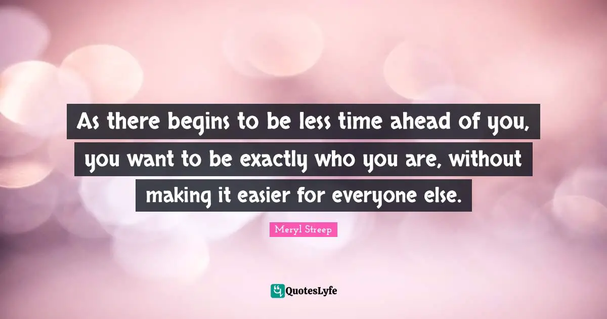 Meryl Streep Quotes: "As there begins to be less time ahead of you, you want to be exactly who you are, without making it easier for everyone else."