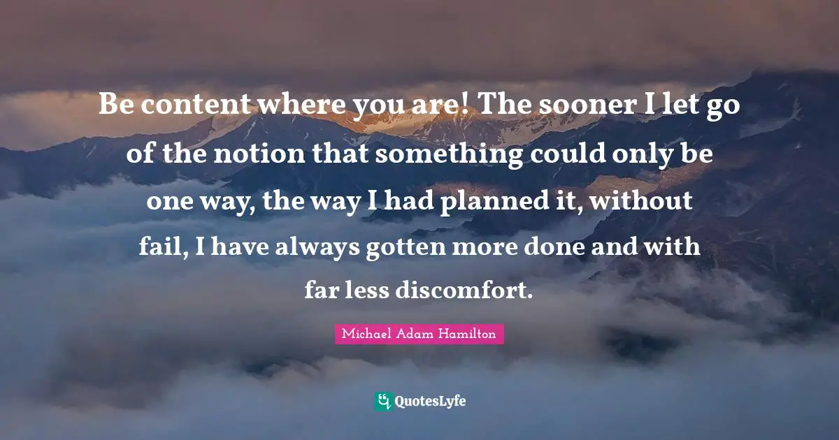 Be content where you are! The sooner I let go of the notion that something could only be one way, the way I had planned it, without fail, I have always gotten more done and with far less discomfort.