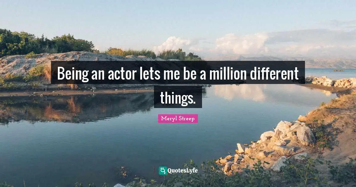 Being an actor lets me be a million different things.