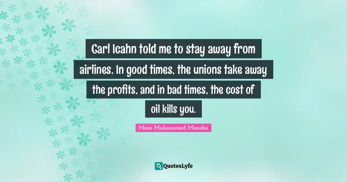 Carl Icahn told me to stay away from airlines. In good times, the unions take away the profits, and in bad times, the cost of oil kills you.