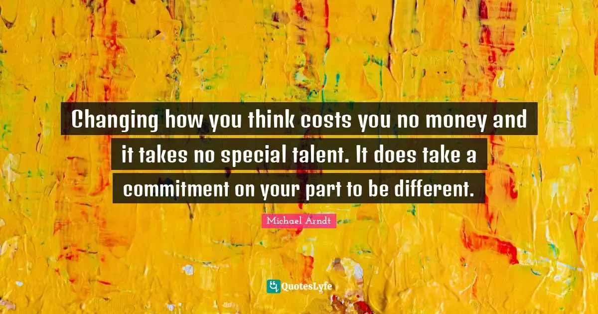 Changing how you think costs you no money and it takes no special talent. It does take a commitment on your part to be different.
