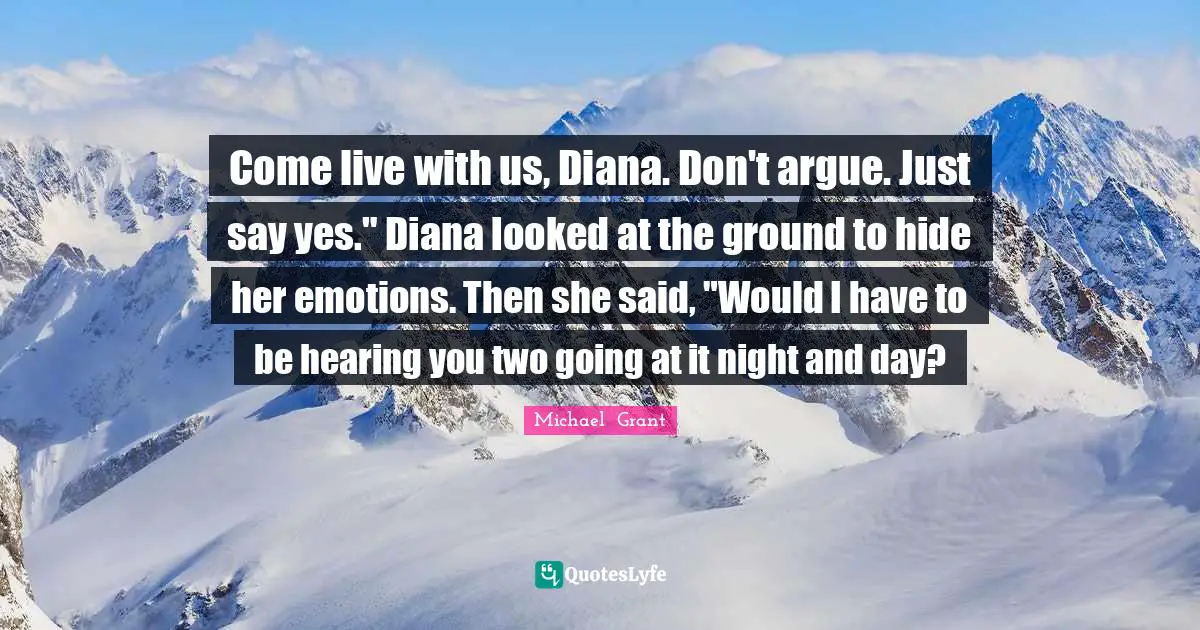 Come live with us, Diana. Don't argue. Just say yes." Diana looked at the ground to hide her emotions. Then she said, "Would I have to be hearing you two going at it night and day?