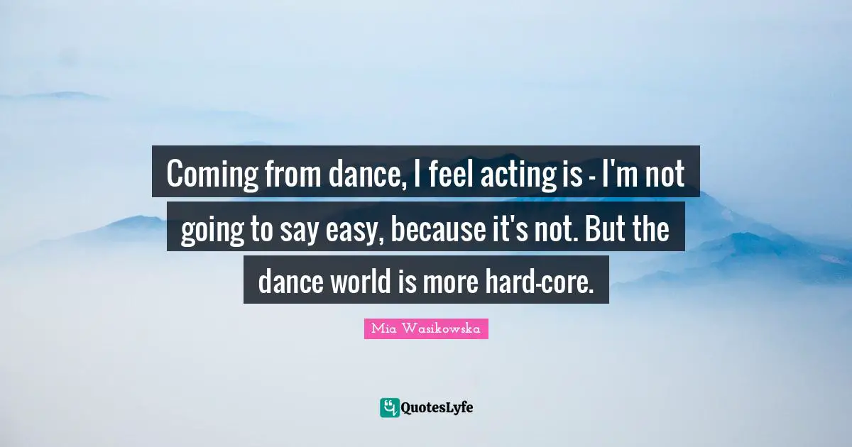 Coming from dance, I feel acting is - I'm not going to say easy, because it's not. But the dance world is more hard-core.