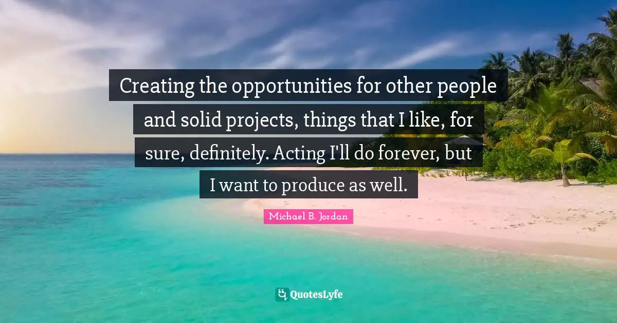 Creating the opportunities for other people and solid projects, things that I like, for sure, definitely. Acting I'll do forever, but I want to produce as well.