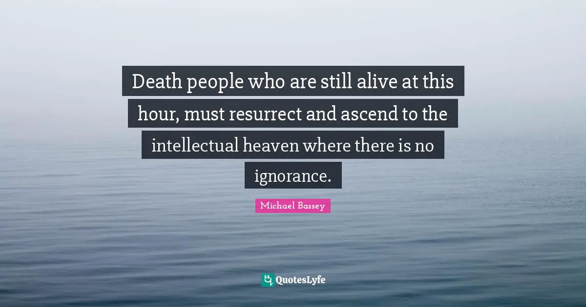 Death people who are still alive at this hour, must resurrect and ascend to the intellectual heaven where there is no ignorance.