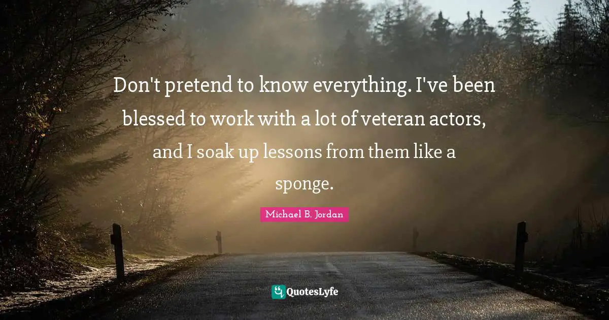 Don't pretend to know everything. I've been blessed to work with a lot of veteran actors, and I soak up lessons from them like a sponge.
