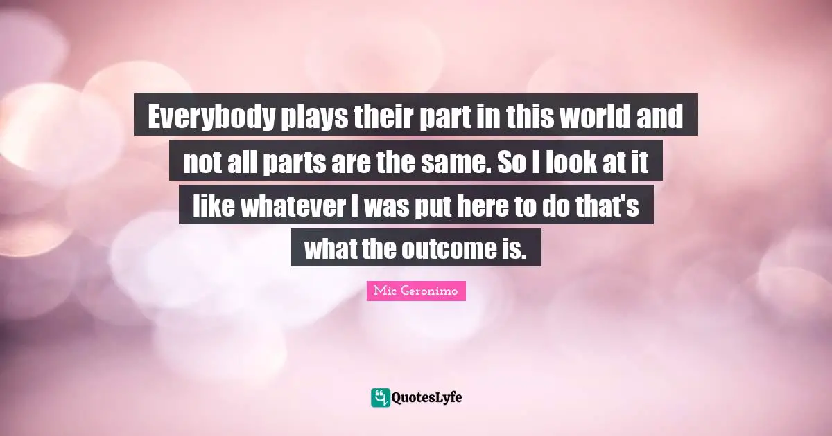 Everybody plays their part in this world and not all parts are the same. So I look at it like whatever I was put here to do that's what the outcome is.