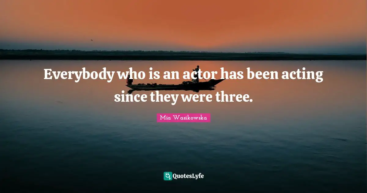 Everybody who is an actor has been acting since they were three.