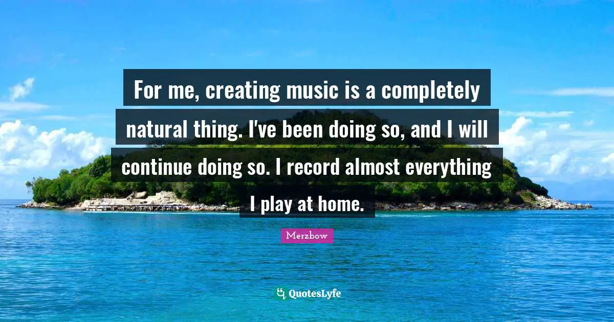 For me, creating music is a completely natural thing. I've been doing so, and I will continue doing so. I record almost everything I play at home.