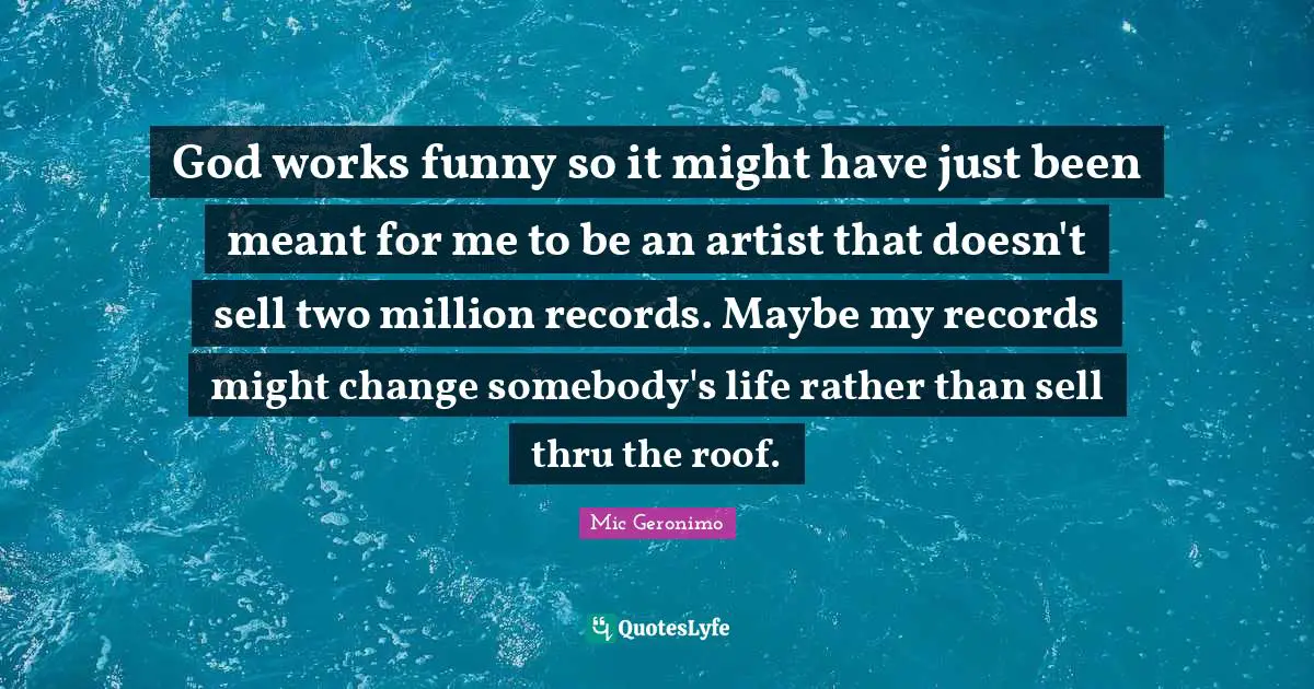God works funny so it might have just been meant for me to be an artist that doesn't sell two million records. Maybe my records might change somebody's life rather than sell thru the roof.