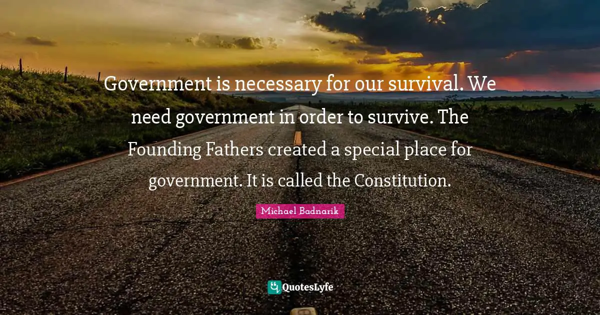 Government is necessary for our survival. We need government in order to survive. The Founding Fathers created a special place for government. It is called the Constitution.