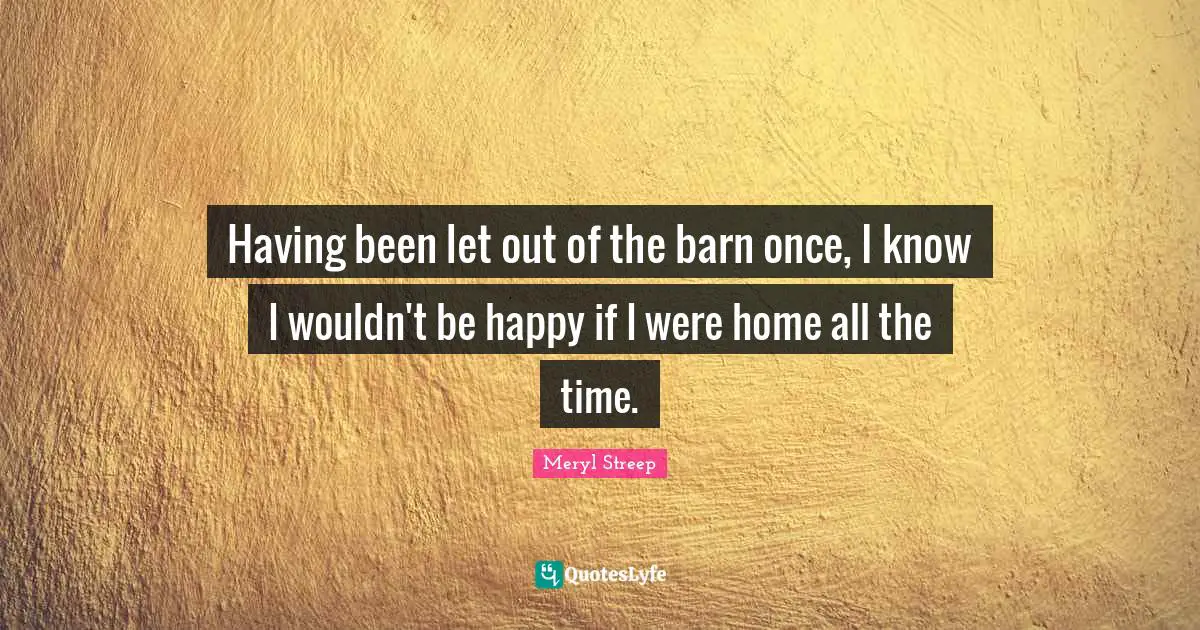 Meryl Streep Quotes: "Having been let out of the barn once, I know I wouldn't be happy if I were home all the time."