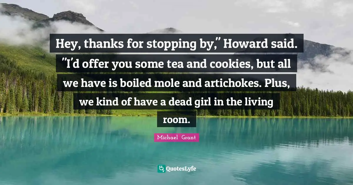 Michael Grant Quotes: "Hey, thanks for stopping by," Howard said. "I'd offer you some tea and cookies, but all we have is boiled mole and artichokes. Plus, we kind of have a dead girl in the living room."