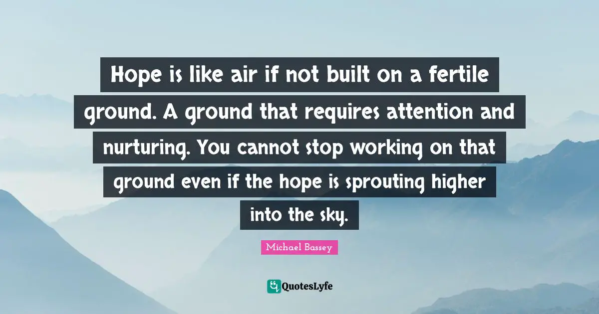 Michael Bassey Quotes: "Hope is like air if not built on a fertile ground. A ground that requires attention and nurturing. You cannot stop working on that ground even if the hope is sprouting higher into the sky."