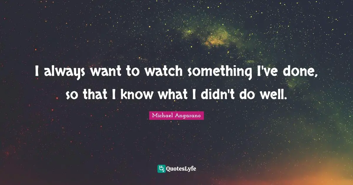 I always want to watch something I've done, so that I know what I didn't do well.