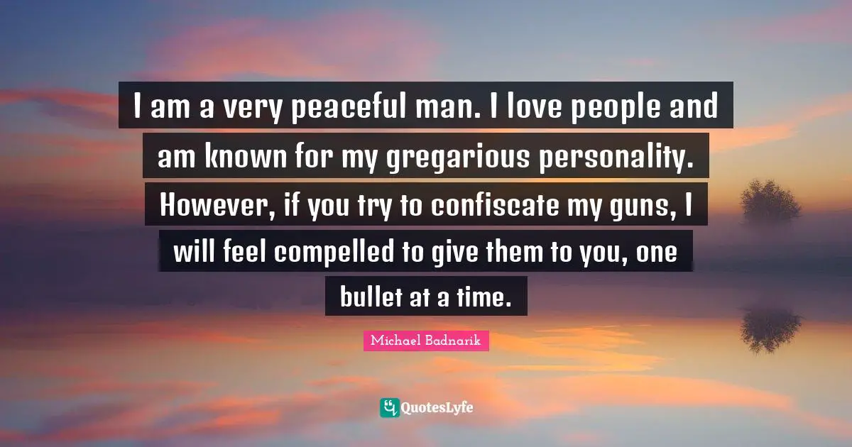 I am a very peaceful man. I love people and am known for my gregarious personality. However, if you try to confiscate my guns, I will feel compelled to give them to you, one bullet at a time.