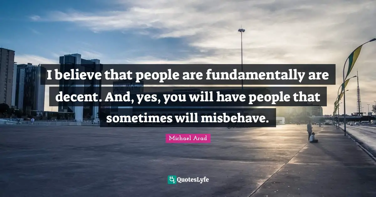 Michael Arad Quotes: "I believe that people are fundamentally are decent. And, yes, you will have people that sometimes will misbehave."