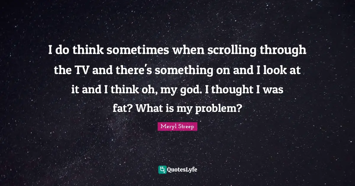I do think sometimes when scrolling through the TV and there's something on and I look at it and I think oh, my god. I thought I was fat? What is my problem?