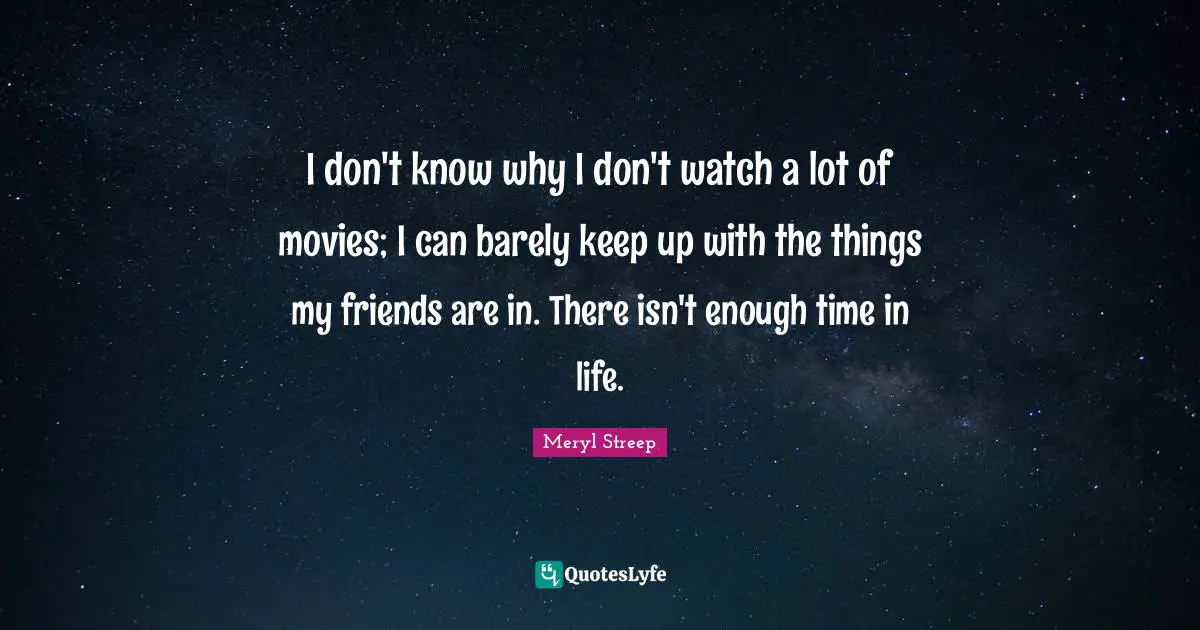 I don't know why I don't watch a lot of movies; I can barely keep up with the things my friends are in. There isn't enough time in life.