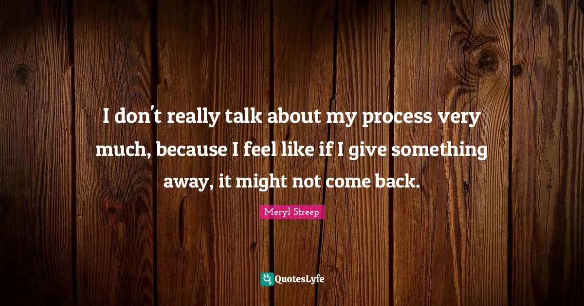 I don't really talk about my process very much, because I feel like if I give something away, it might not come back.