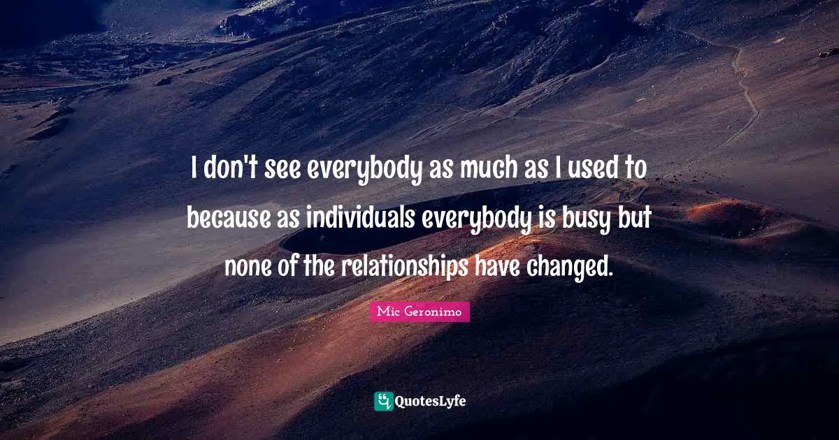 I don't see everybody as much as I used to because as individuals everybody is busy but none of the relationships have changed.