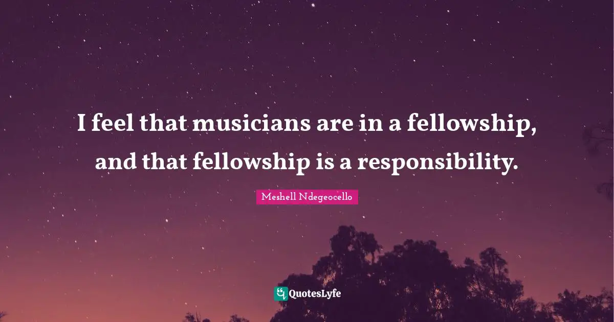 I feel that musicians are in a fellowship, and that fellowship is a responsibility.