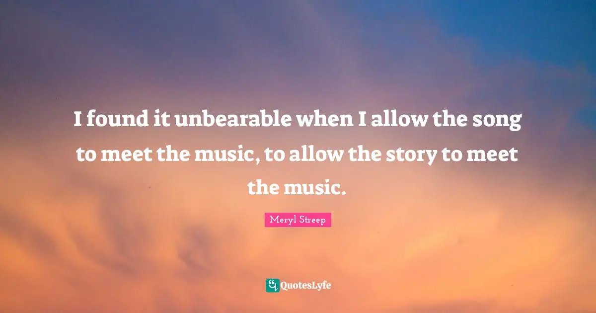 I found it unbearable when I allow the song to meet the music, to allow the story to meet the music.