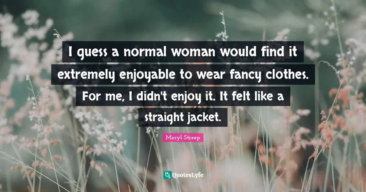 I guess a normal woman would find it extremely enjoyable to wear fancy clothes. For me, I didn't enjoy it. It felt like a straight jacket.