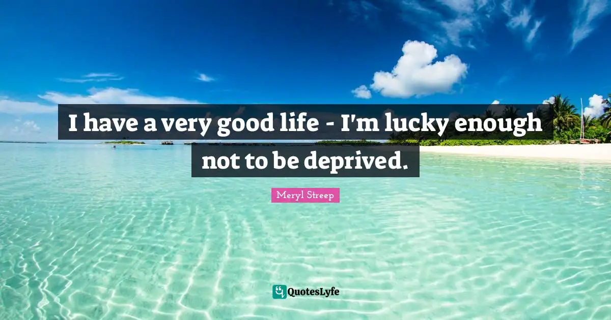 I have a very good life - I'm lucky enough not to be deprived.