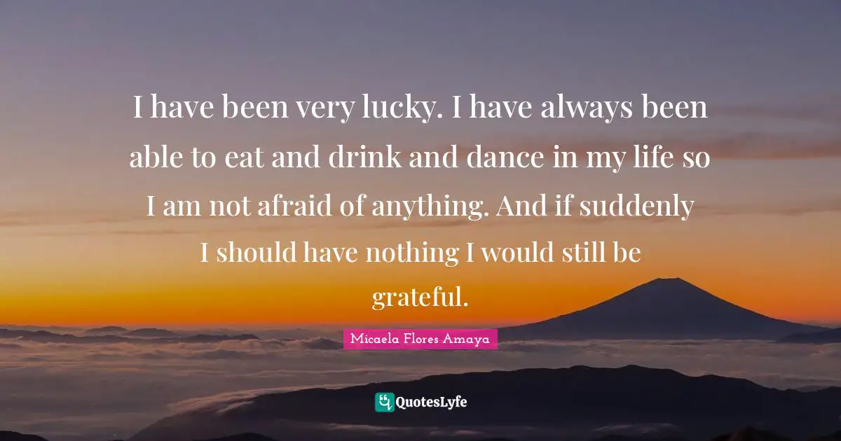 I have been very lucky. I have always been able to eat and drink and dance in my life so I am not afraid of anything. And if suddenly I should have nothing I would still be grateful.